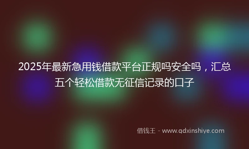 2025年最新急用钱借款平台正规吗安全吗，汇总五个轻松借款无征信记录的口子