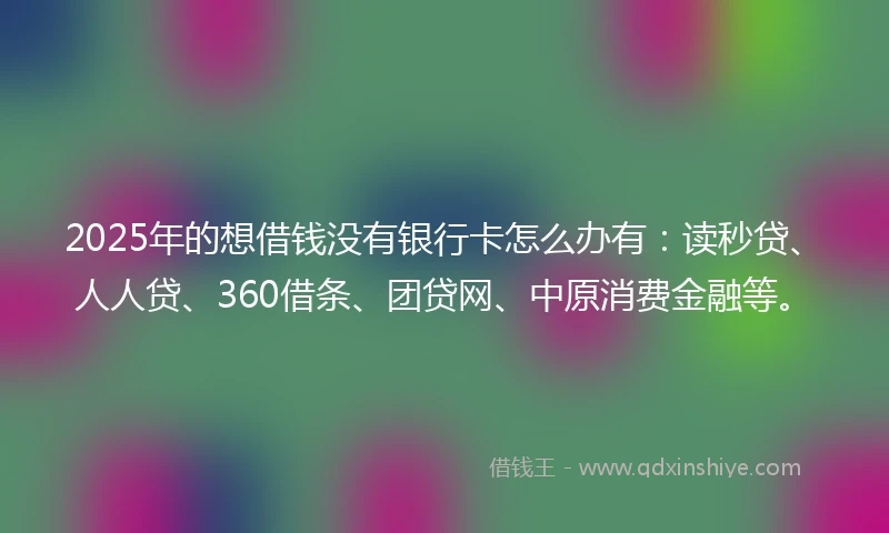 2025年的想借钱没有银行卡怎么办有：读秒贷、人人贷、360借条、团贷网、中原消费金融等。
