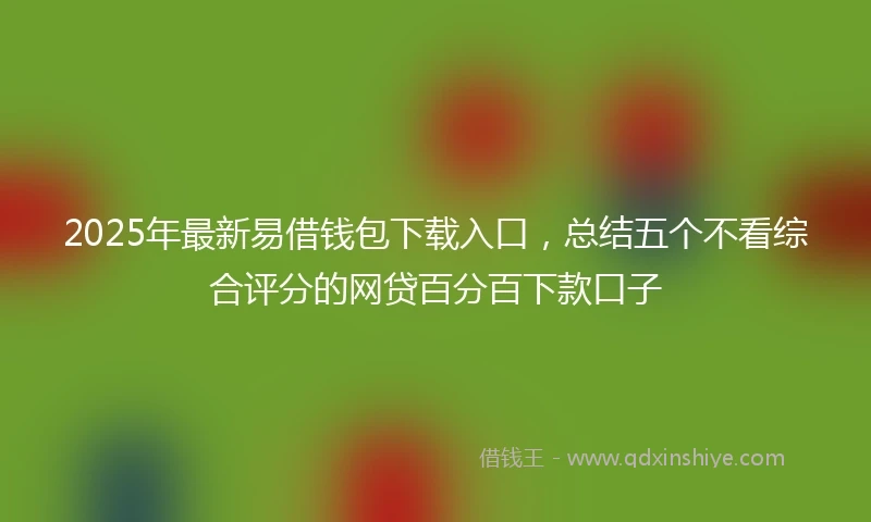 2025年最新易借钱包下载入口，总结五个不看综合评分的网贷百分百下款口子