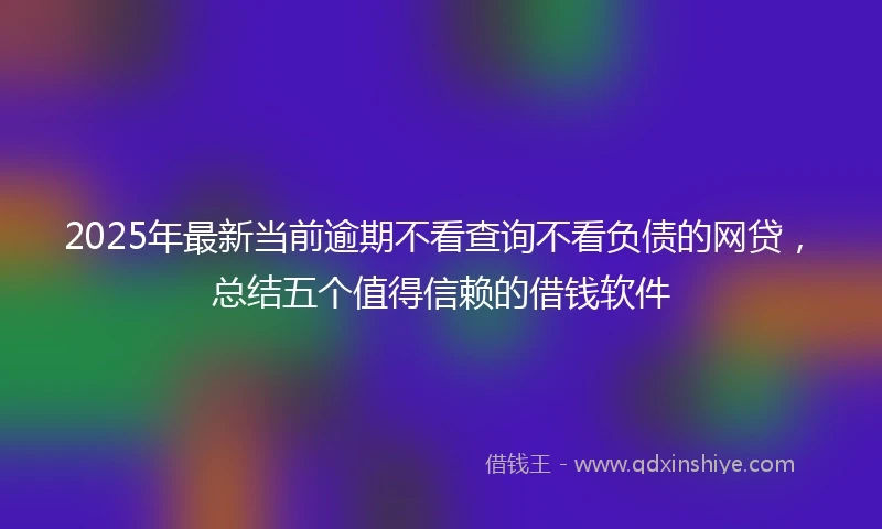 2025年最新当前逾期不看查询不看负债的网贷，总结五个值得信赖的借钱软件