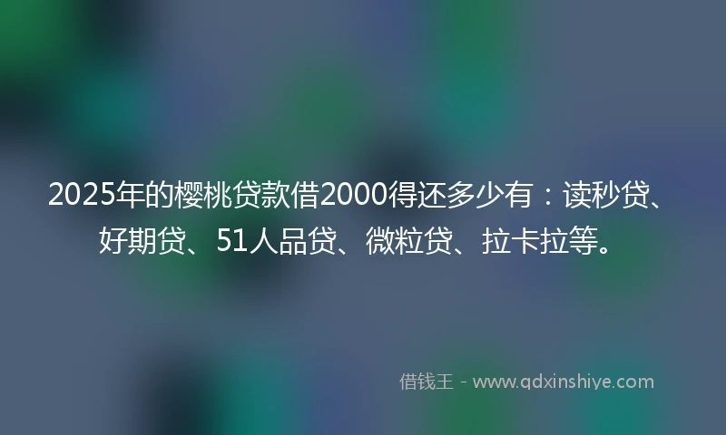2025年的樱桃贷款借2000得还多少有：读秒贷、好期贷、51人品贷、微粒贷、拉卡拉等。