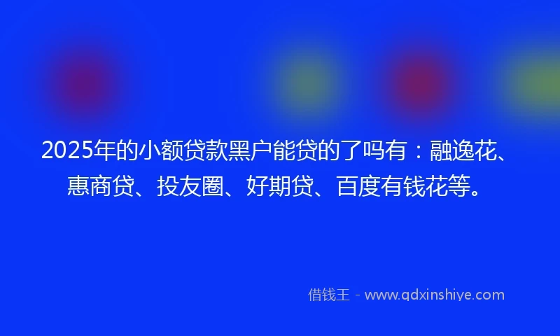 2025年的小额贷款黑户能贷的了吗有：融逸花、惠商贷、投友圈、好期贷、百度有钱花等。