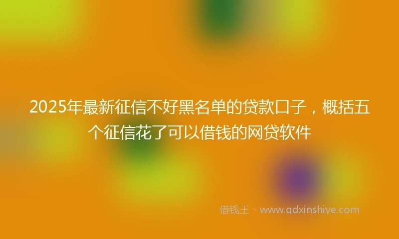 2025年最新征信不好黑名单的贷款口子，概括五个征信花了可以借钱的网贷软件