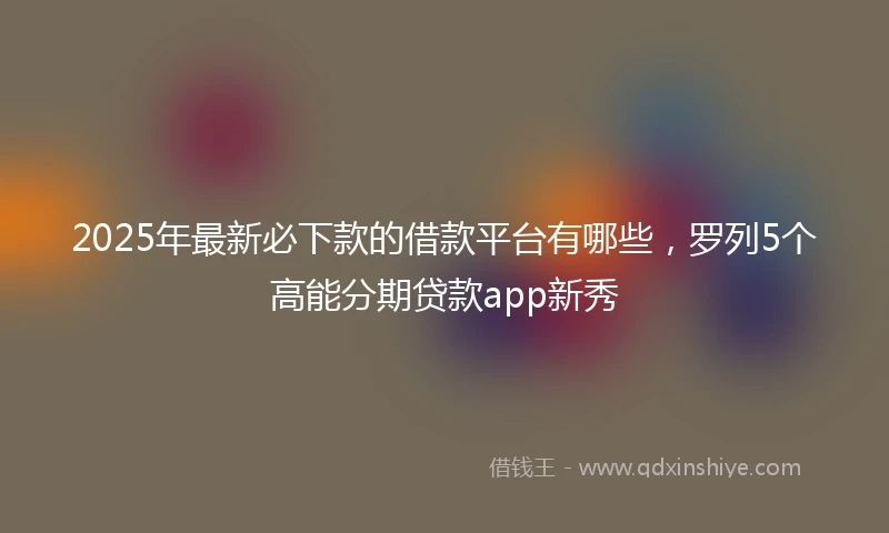 2025年最新必下款的借款平台有哪些，罗列5个高能分期贷款app新秀