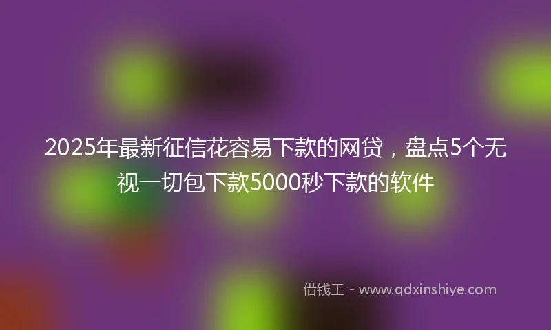 2025年最新征信花容易下款的网贷，盘点5个无视一切包下款5000秒下款的软件
