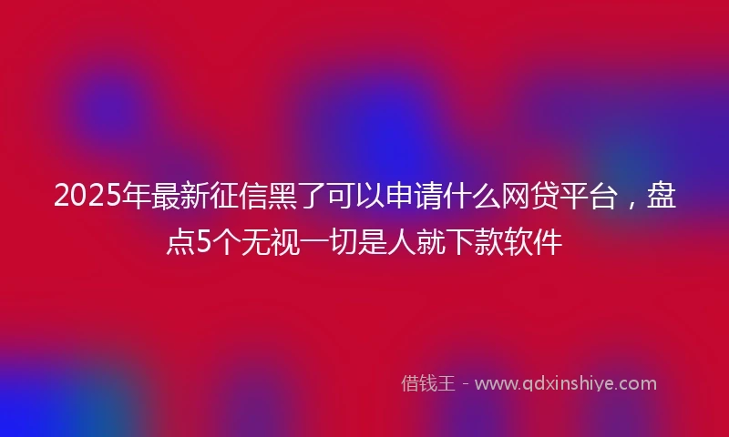 2025年最新征信黑了可以申请什么网贷平台，盘点5个无视一切是人就下款软件