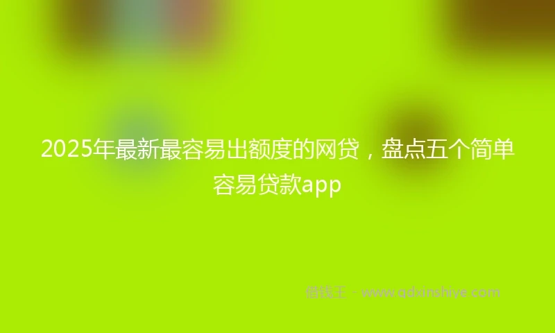 2025年最新最容易出额度的网贷，盘点五个简单容易贷款app
