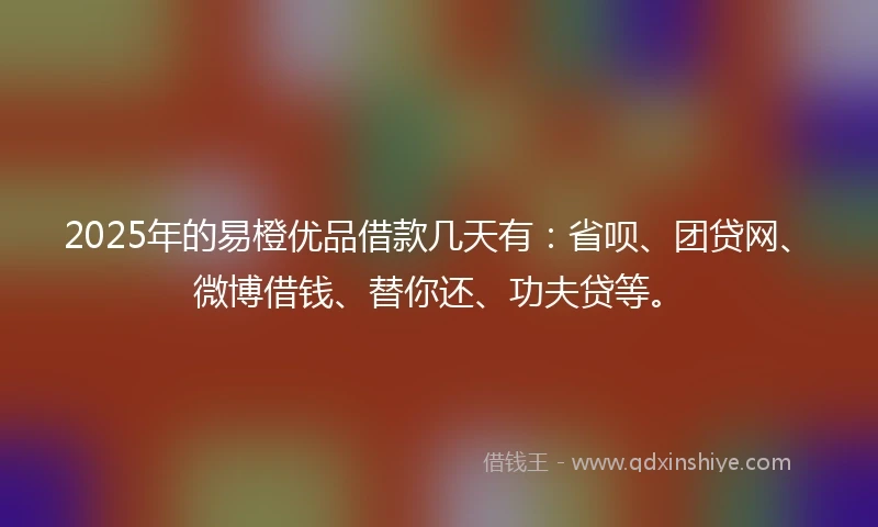 2025年的易橙优品借款几天有：省呗、团贷网、微博借钱、替你还、功夫贷等。