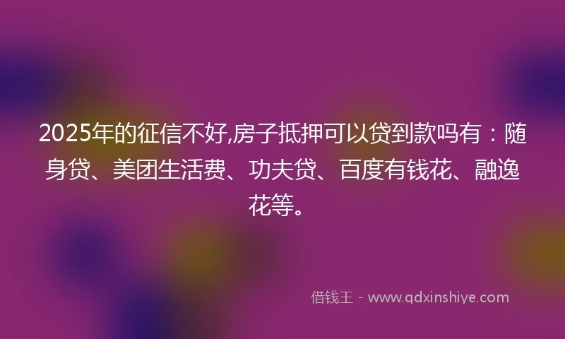 2025年的征信不好,房子抵押可以贷到款吗有：随身贷、美团生活费、功夫贷、百度有钱花、融逸花等。