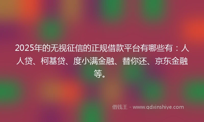 2025年的无视征信的正规借款平台有哪些有：人人贷、柯基贷、度小满金融、替你还、京东金融等。