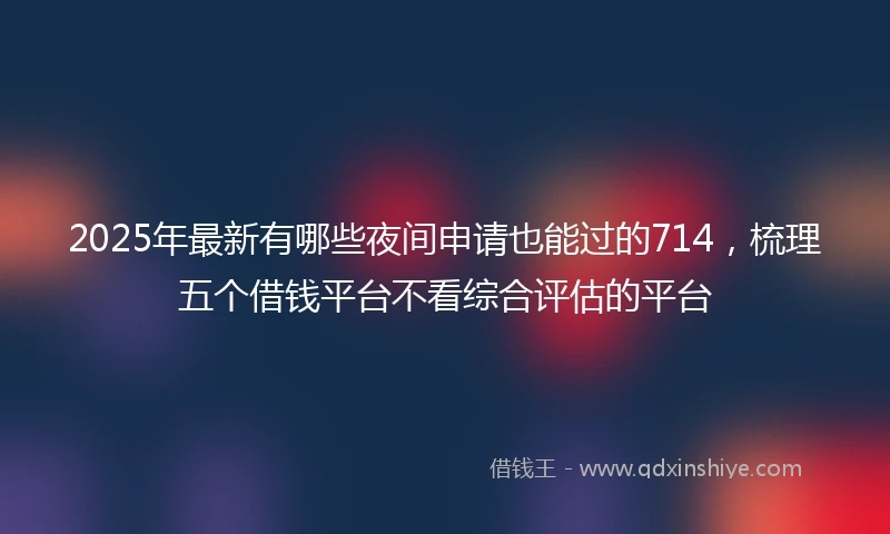 2025年最新有哪些夜间申请也能过的714，梳理五个借钱平台不看综合评估的平台