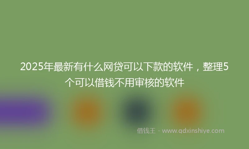 2025年最新有什么网贷可以下款的软件，整理5个可以借钱不用审核的软件