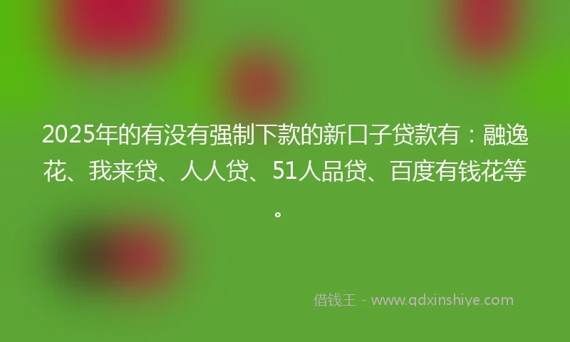2025年的有没有强制下款的新口子贷款有：融逸花、我来贷、人人贷、51人品贷、百度有钱花等。