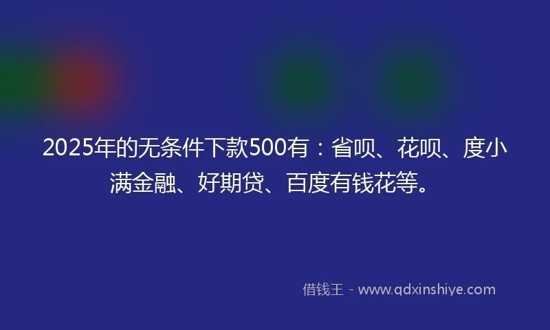 2025年的无条件下款500有：省呗、花呗、度小满金融、好期贷、百度有钱花等。