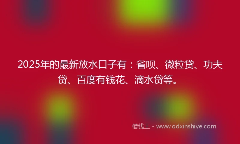 2025年的最新放水口子有：省呗、微粒贷、功夫贷、百度有钱花、滴水贷等。