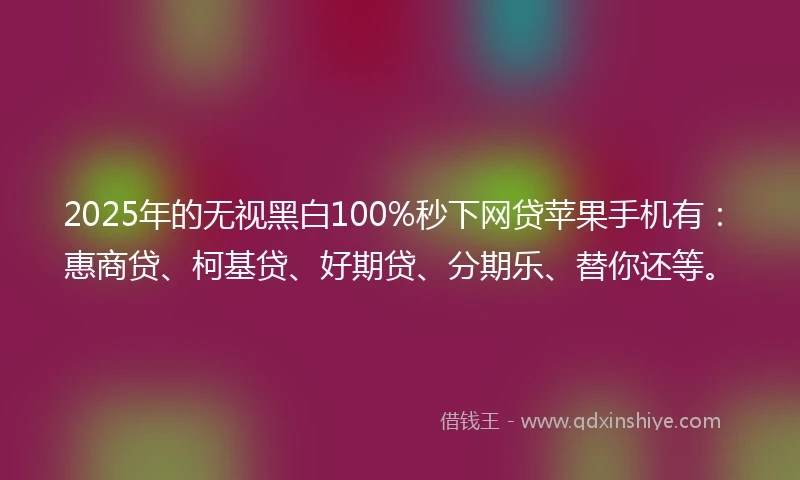 2025年的无视黑白100%秒下网贷苹果手机有：惠商贷、柯基贷、好期贷、分期乐、替你还等。