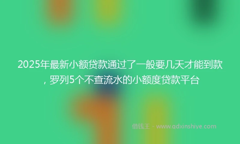 2025年最新小额贷款通过了一般要几天才能到款，罗列5个不查流水的小额度贷款平台