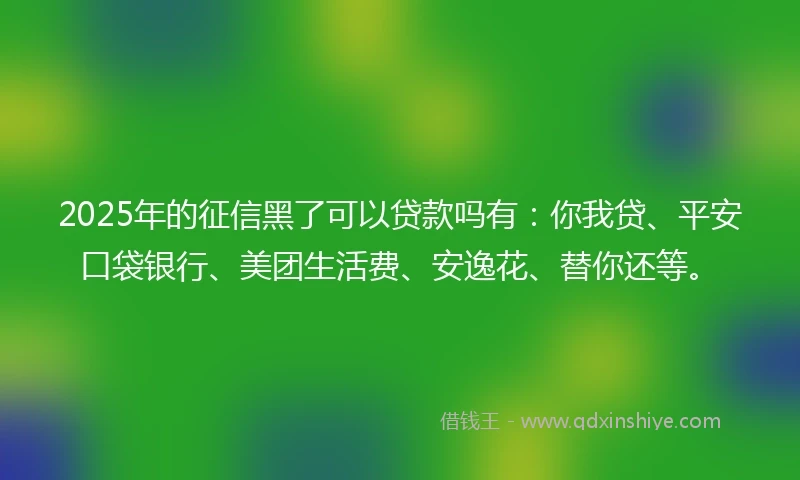 2025年的征信黑了可以贷款吗有：你我贷、平安口袋银行、美团生活费、安逸花、替你还等。