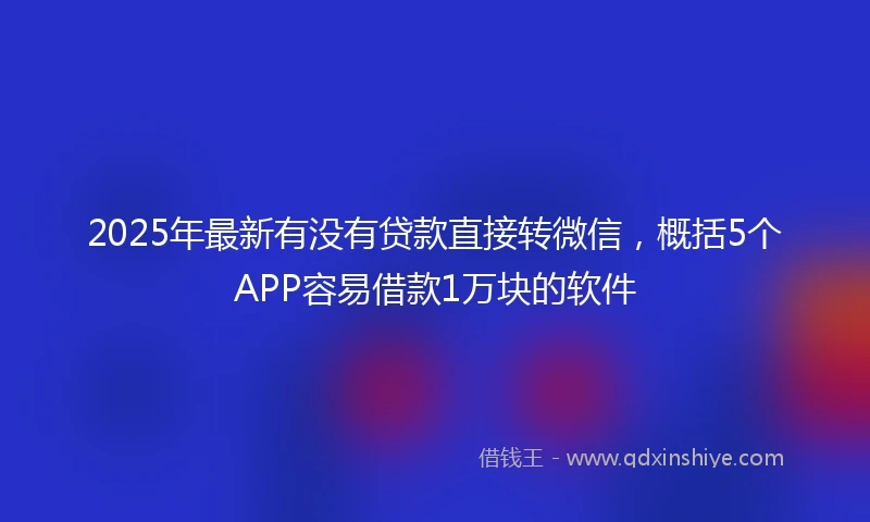 2025年最新有没有贷款直接转微信，概括5个APP容易借款1万块的软件