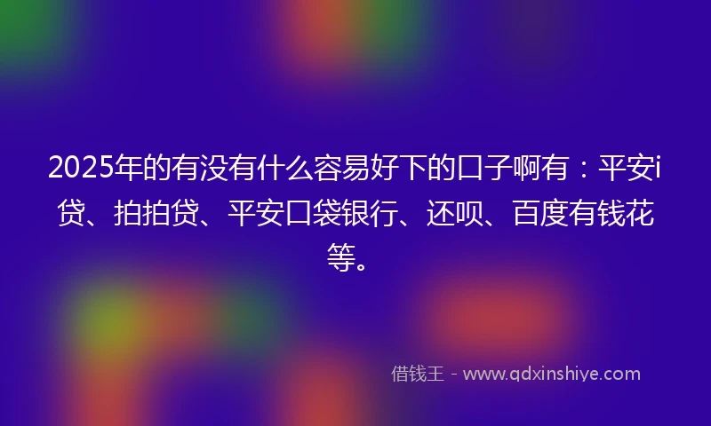 2025年的有没有什么容易好下的口子啊有：平安i贷、拍拍贷、平安口袋银行、还呗、百度有钱花等。