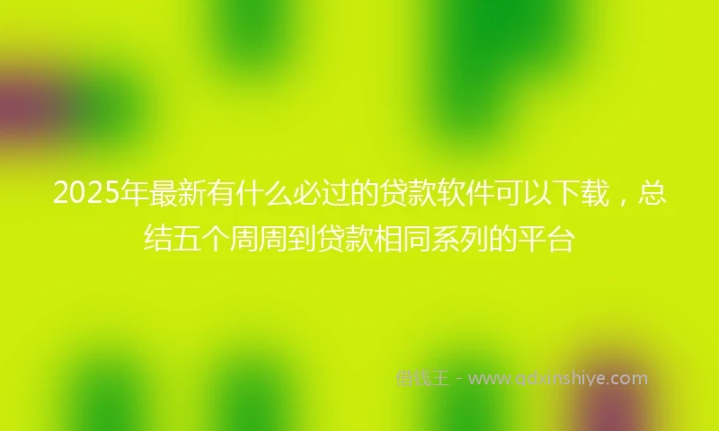 2025年最新有什么必过的贷款软件可以下载，总结五个周周到贷款相同系列的平台