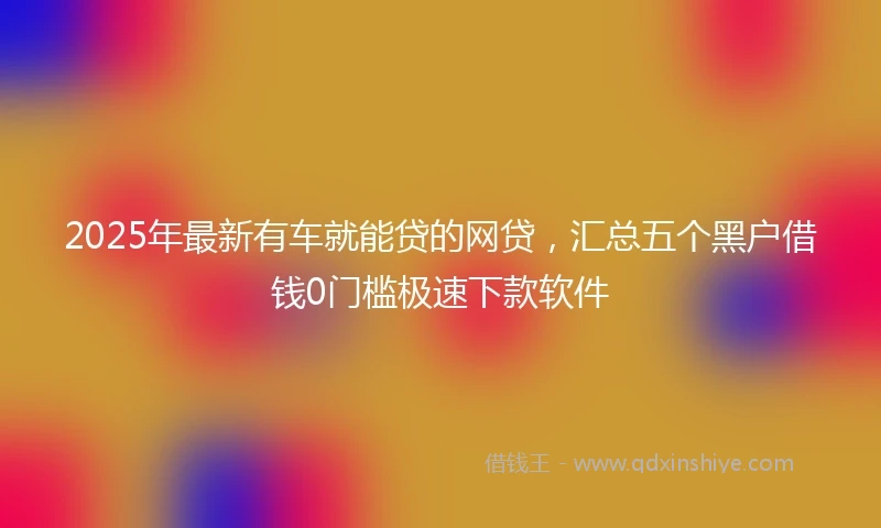 2025年最新有车就能贷的网贷，汇总五个黑户借钱0门槛极速下款软件