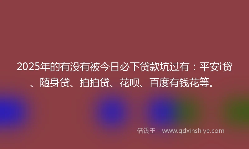 2025年的有没有被今日必下贷款坑过有:平安i贷、随身贷、拍拍贷、花呗、百度有钱花等。