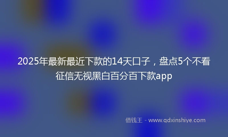 2025年最新最近下款的14天口子，盘点5个不看征信无视黑白百分百下款app