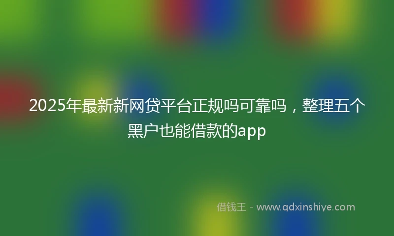 2025年最新新网贷平台正规吗可靠吗，整理五个黑户也能借款的app