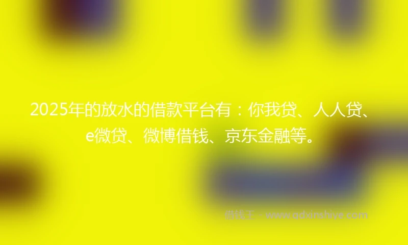 2025年的放水的借款平台有：你我贷、人人贷、e微贷、微博借钱、京东金融等。
