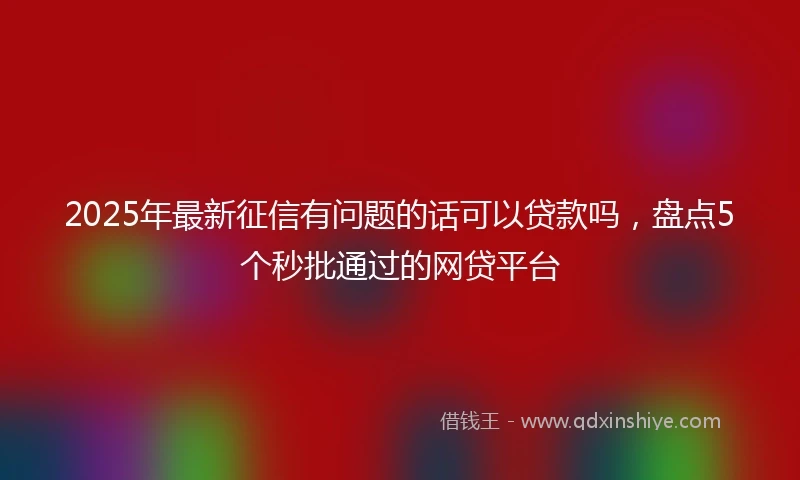 2025年最新征信有问题的话可以贷款吗，盘点5个秒批通过的网贷平台