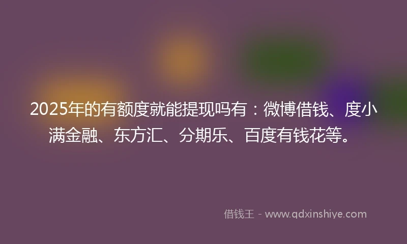 2025年的有额度就能提现吗有：微博借钱、度小满金融、东方汇、分期乐、百度有钱花等。