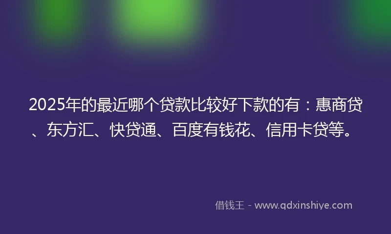 2025年的最近哪个贷款比较好下款的有：惠商贷、东方汇、快贷通、百度有钱花、信用卡贷等。