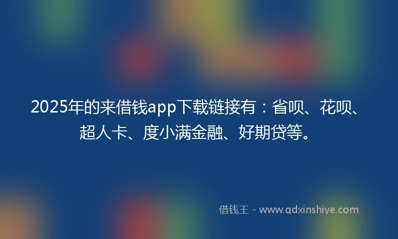 2025年的来借钱app下载链接有：省呗、花呗、超人卡、度小满金融、好期贷等。