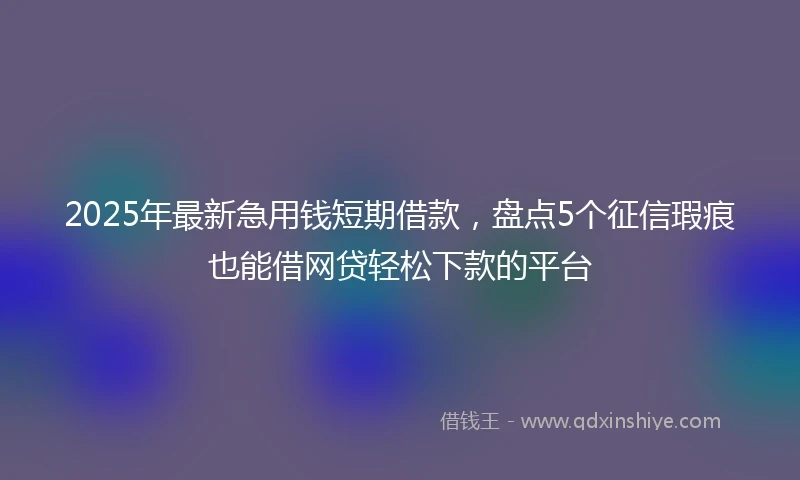 2025年最新急用钱短期借款，盘点5个征信瑕疵也能借网贷轻松下款的平台