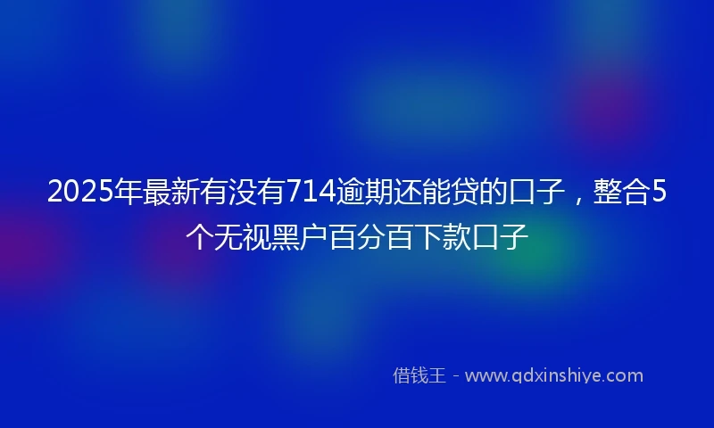 2025年最新有没有714逾期还能贷的口子，整合5个无视黑户百分百下款口子