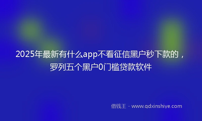 2025年最新有什么app不看征信黑户秒下款的，罗列五个黑户0门槛贷款软件