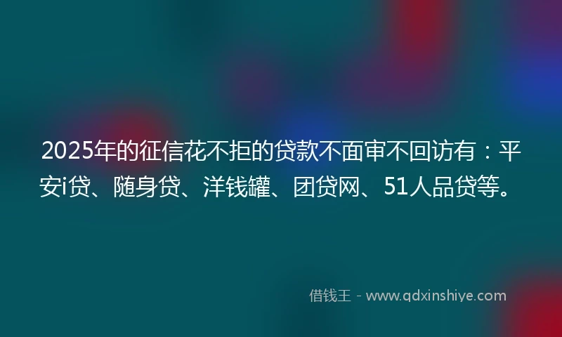 2025年的征信花不拒的贷款不面审不回访有:平安i贷、随身贷、洋钱罐、团贷网、51人品贷等。