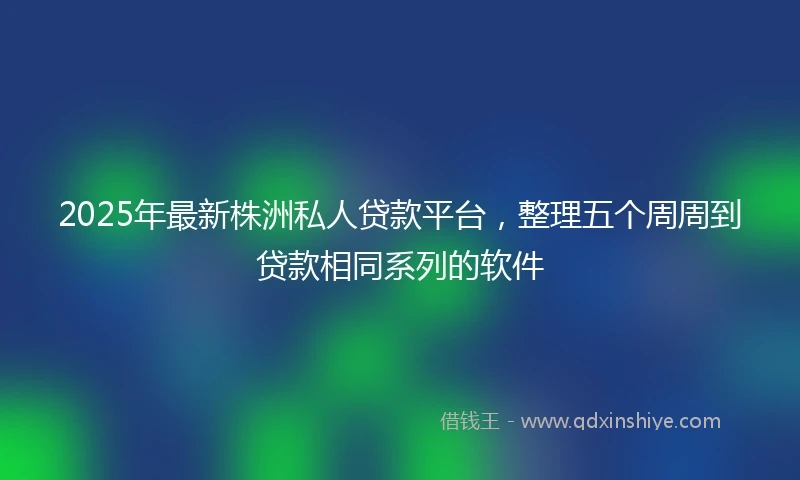 2025年最新株洲私人贷款平台，整理五个周周到贷款相同系列的软件