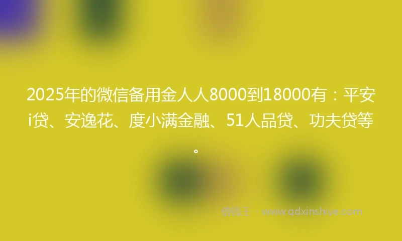 2025年的微信备用金人人8000到18000有：平安i贷、安逸花、度小满金融、51人品贷、功夫贷等。