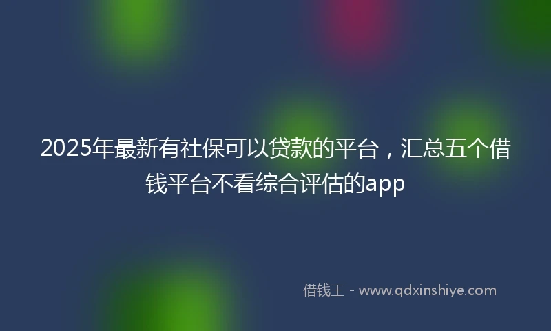 2025年最新有社保可以贷款的平台，汇总五个借钱平台不看综合评估的app
