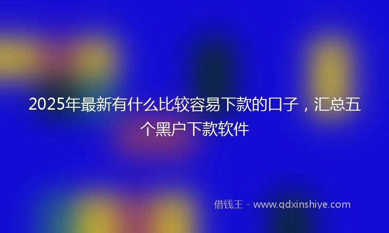 2025年最新有什么比较容易下款的口子，汇总五个黑户下款软件