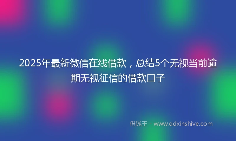 2025年最新微信在线借款，总结5个无视当前逾期无视征信的借款口子
