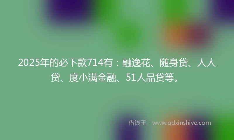 2025年的必下款714有：融逸花、随身贷、人人贷、度小满金融、51人品贷等。