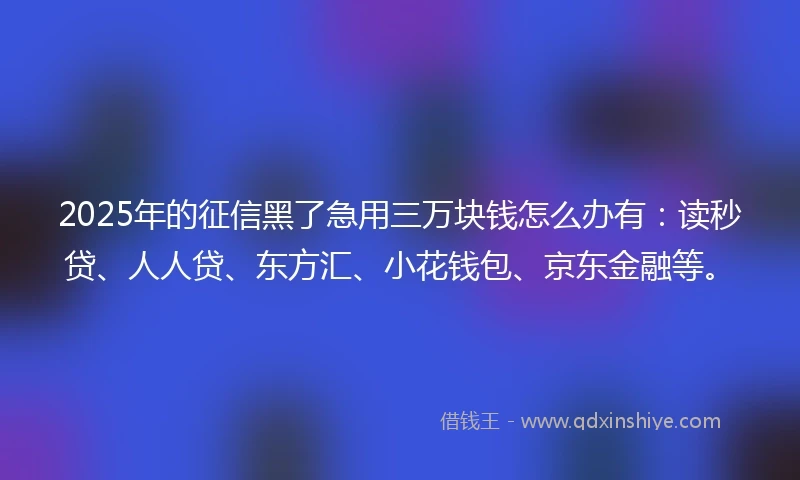 2025年的征信黑了急用三万块钱怎么办有：读秒贷、人人贷、东方汇、小花钱包、京东金融等。