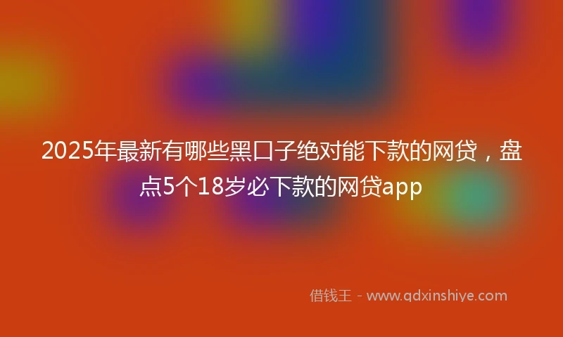 2025年最新有哪些黑口子绝对能下款的网贷，盘点5个18岁必下款的网贷app