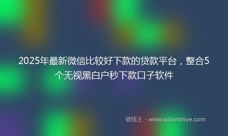 2025年最新微信比较好下款的贷款平台，整合5个无视黑白户秒下款口子软件