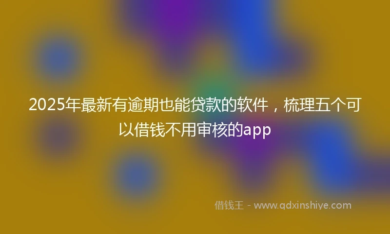 2025年最新有逾期也能贷款的软件，梳理五个可以借钱不用审核的app