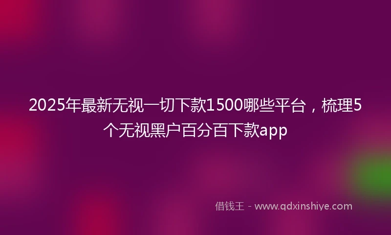 2025年最新无视一切下款1500哪些平台，梳理5个无视黑户百分百下款app