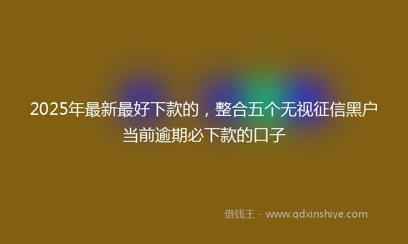 2025年最新最好下款的，整合五个无视征信黑户当前逾期必下款的口子